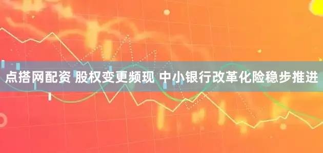 点搭网配资 股权变更频现 中小银行改革化险稳步推进