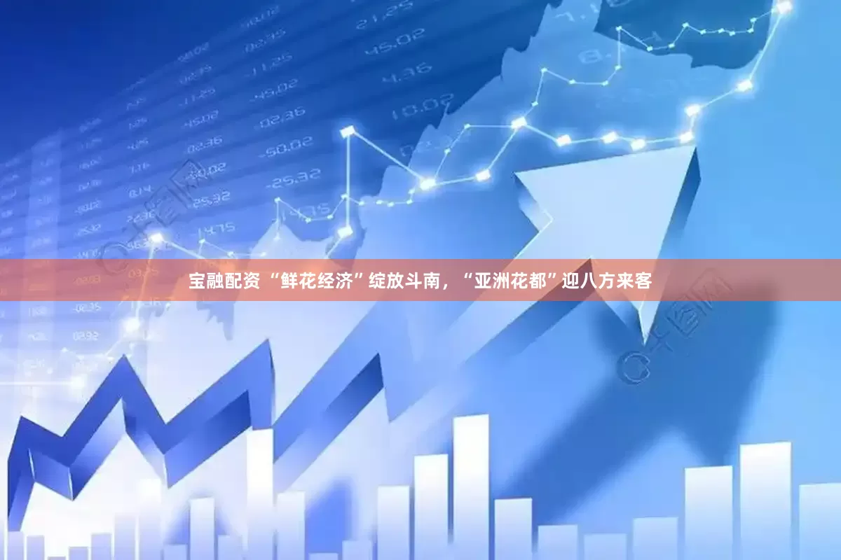 宝融配资 “鲜花经济”绽放斗南，“亚洲花都”迎八方来客