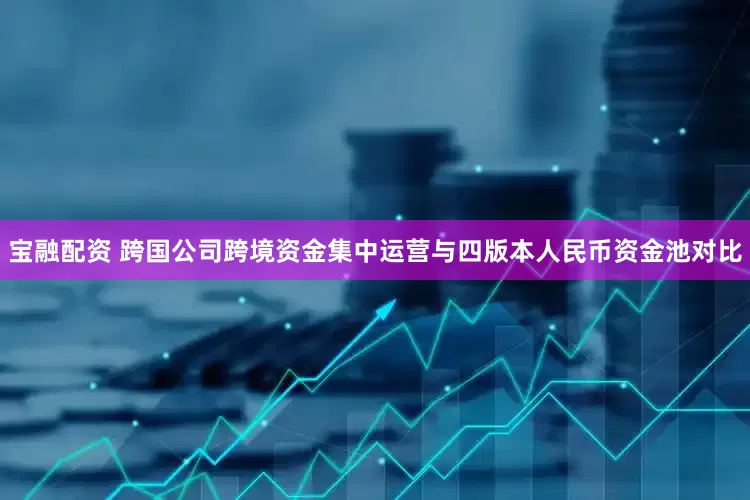 宝融配资 跨国公司跨境资金集中运营与四版本人民币资金池对比