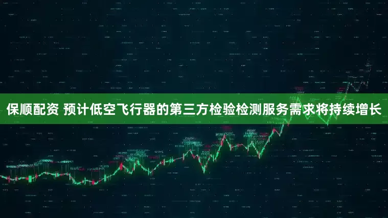 保顺配资 预计低空飞行器的第三方检验检测服务需求将持续增长