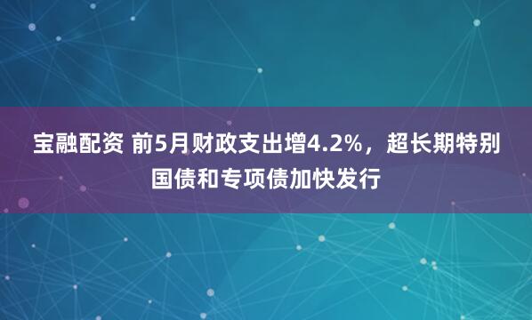 宝融配资 前5月财政支出增4.2%，超长期特别国债和专项债加快发行