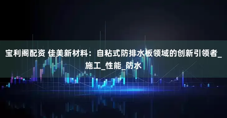 宝利阁配资 佳美新材料：自粘式防排水板领域的创新引领者_施工_性能_防水