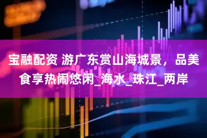 宝融配资 游广东赏山海城景，品美食享热闹悠闲_海水_珠江_两岸