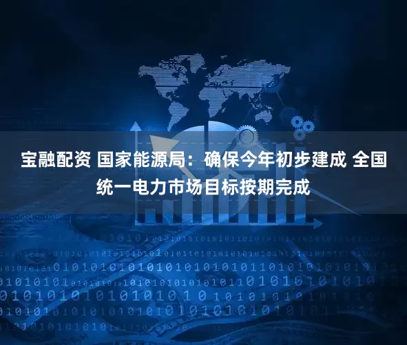 宝融配资 国家能源局：确保今年初步建成 全国统一电力市场目标按期完成