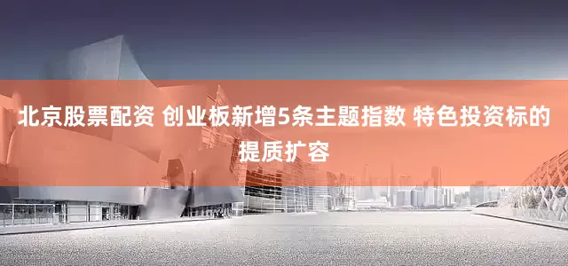 北京股票配资 创业板新增5条主题指数 特色投资标的提质扩容