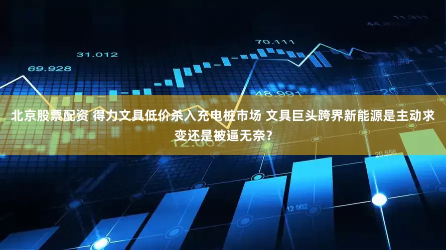 北京股票配资 得力文具低价杀入充电桩市场 文具巨头跨界新能源是主动求变还是被逼无奈？