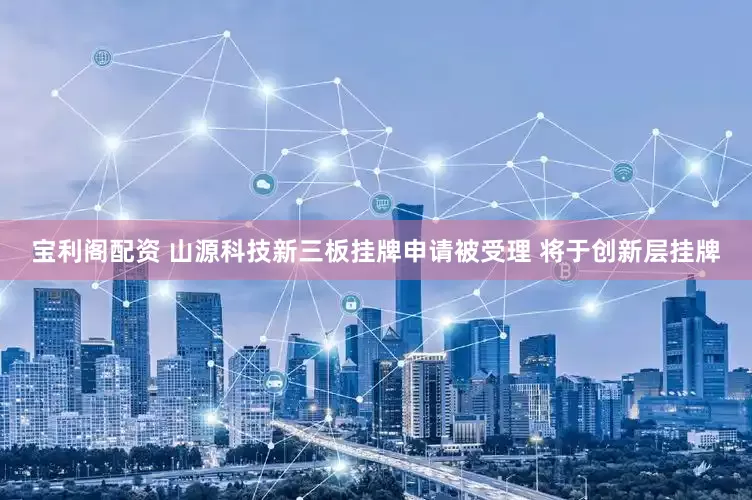 宝利阁配资 山源科技新三板挂牌申请被受理 将于创新层挂牌