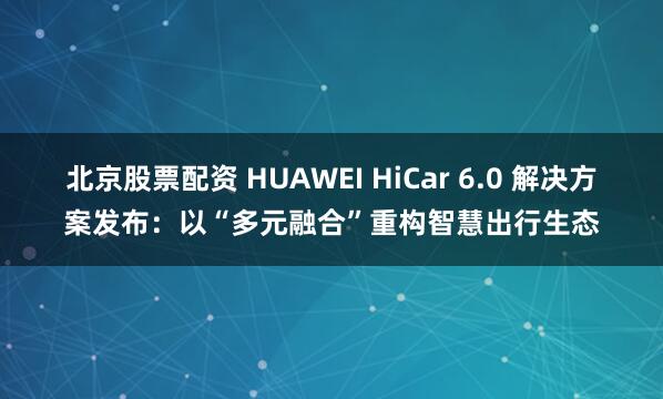 北京股票配资 HUAWEI HiCar 6.0 解决方案发布：以“多元融合”重构智慧出行生态