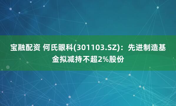 宝融配资 何氏眼科(301103.SZ)：先进制造基金拟减持不超2%股份