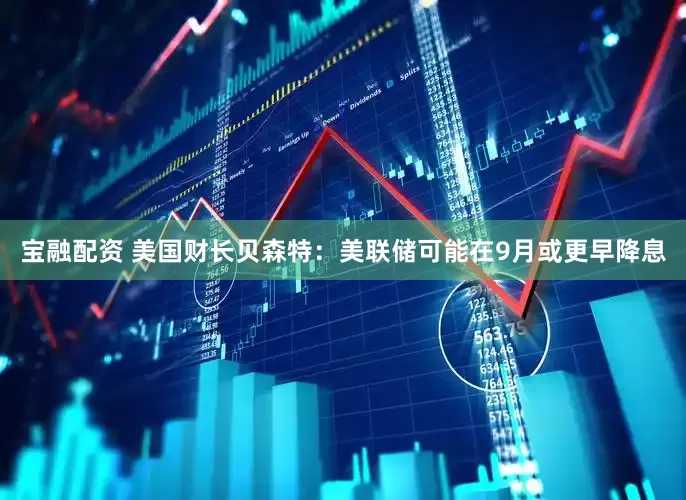 宝融配资 美国财长贝森特：美联储可能在9月或更早降息