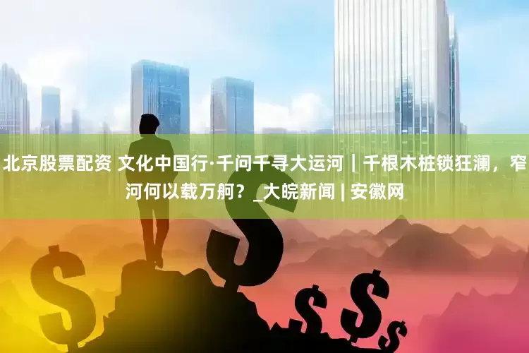 北京股票配资 文化中国行·千问千寻大运河｜千根木桩锁狂澜，窄河何以载万舸？_大皖新闻 | 安徽网