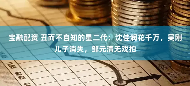 宝融配资 丑而不自知的星二代：沈佳润花千万，吴刚儿子消失，邹元清无戏拍