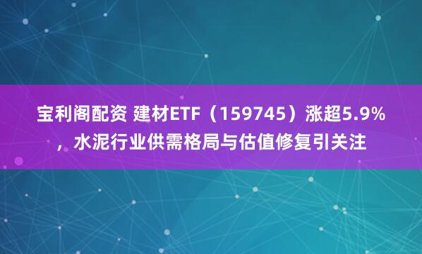 宝利阁配资 建材ETF（159745）涨超5.9%，水泥行业供需格局与估值修复引关注
