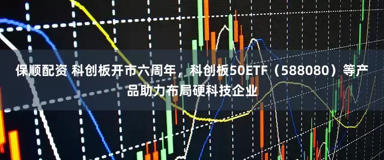 保顺配资 科创板开市六周年，科创板50ETF（588080）等产品助力布局硬科技企业