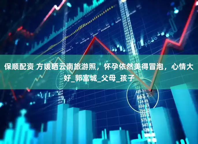 保顺配资 方媛晒云南旅游照，怀孕依然美得冒泡，心情大好_郭富城_父母_孩子