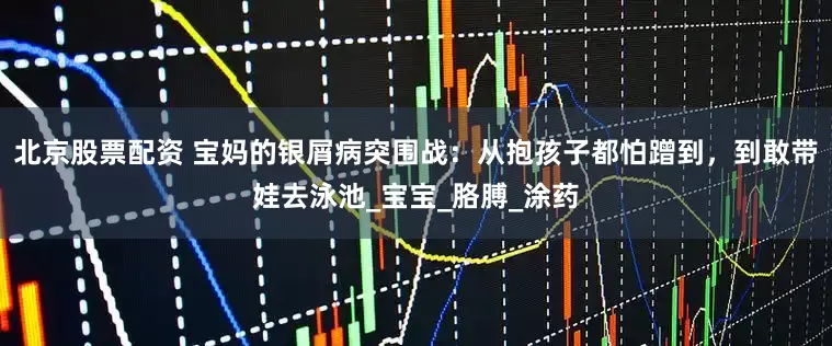北京股票配资 宝妈的银屑病突围战：从抱孩子都怕蹭到，到敢带娃去泳池_宝宝_胳膊_涂药