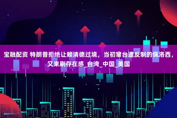 宝融配资 特朗普拒绝让赖清德过境，当初窜台遭反制的佩洛西，又来刷存在感_台湾_中国_美国
