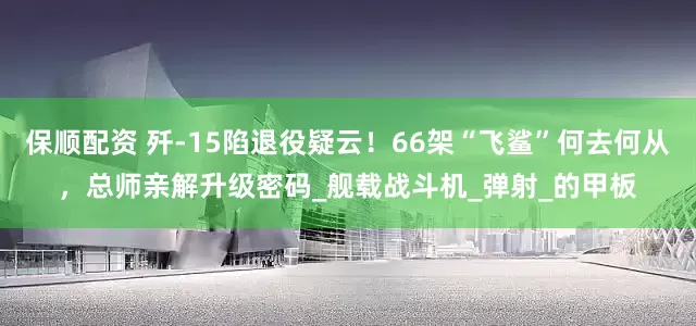 保顺配资 歼-15陷退役疑云！66架“飞鲨”何去何从，总师亲解升级密码_舰载战斗机_弹射_的甲板