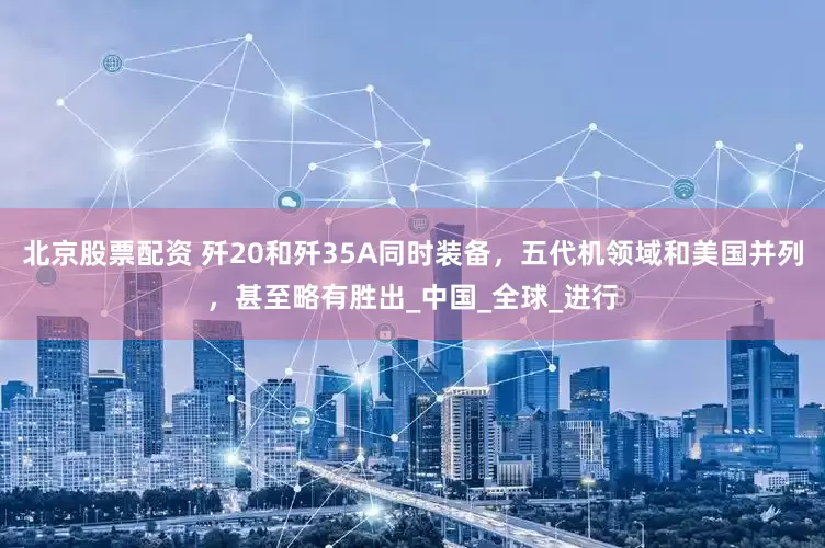 北京股票配资 歼20和歼35A同时装备，五代机领域和美国并列，甚至略有胜出_中国_全球_进行