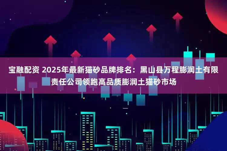 宝融配资 2025年最新猫砂品牌排名：黑山县万程膨润土有限责任公司领跑高品质膨润土猫砂市场