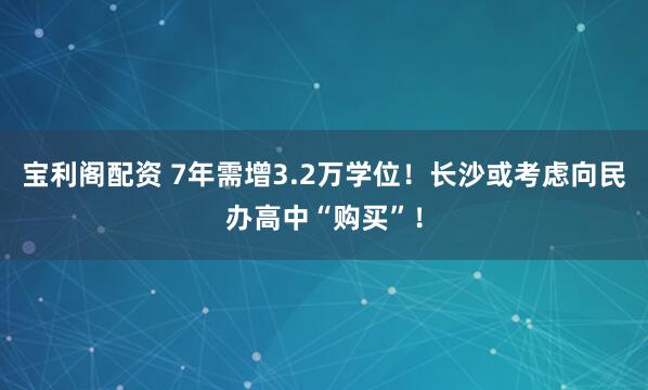 宝利阁配资 7年需增3.2万学位！长沙或考虑向民办高中“购买”！