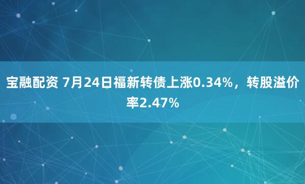 宝融配资 7月24日福新转债上涨0.34%，转股溢价率2.47%