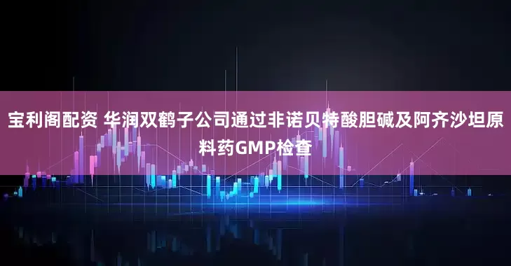 宝利阁配资 华润双鹤子公司通过非诺贝特酸胆碱及阿齐沙坦原料药GMP检查