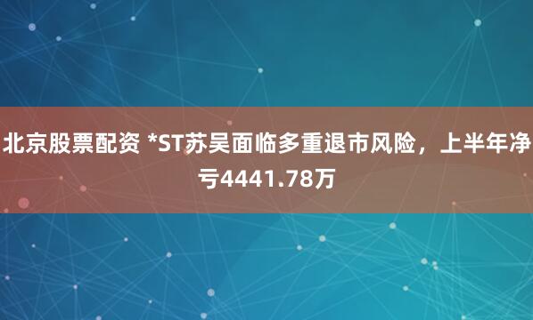 北京股票配资 *ST苏吴面临多重退市风险,上半年净亏4441.78万